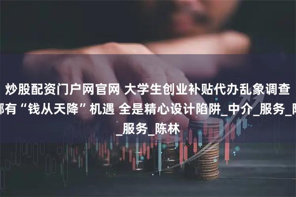 炒股配资门户网官网 大学生创业补贴代办乱象调查：哪有“钱从天降”机遇 全是精心设计陷阱_中介_服务_陈林
