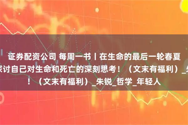 证券配资公司 每周一书丨在生命的最后一轮春夏，他带病讲课，探讨自己对生命和死亡的深刻思考！（文末有福利）_朱锐_哲学_年轻人