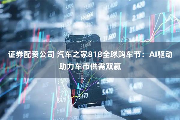 证券配资公司 汽车之家818全球购车节：AI驱动助力车市供需双赢