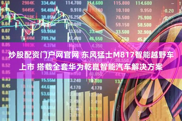 炒股配资门户网官网 东风猛士M817智能越野车上市 搭载全套华为乾崑智能汽车解决方案