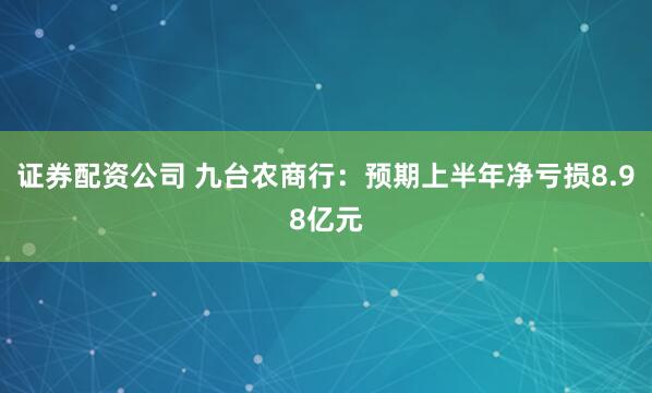 证券配资公司 九台农商行：预期上半年净亏损8.98亿元