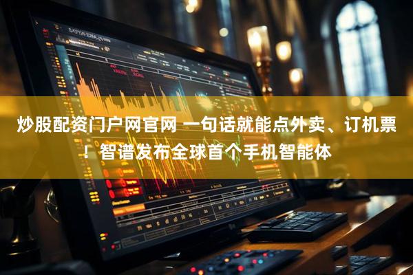 炒股配资门户网官网 一句话就能点外卖、订机票！智谱发布全球首个手机智能体