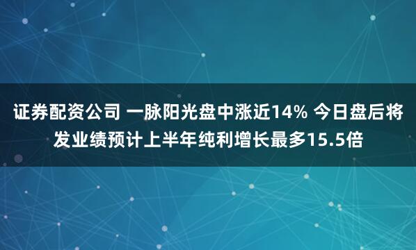 证券配资公司 一脉阳光盘中涨近14% 今日盘后将发业绩预计上半年纯利增长最多15.5倍
