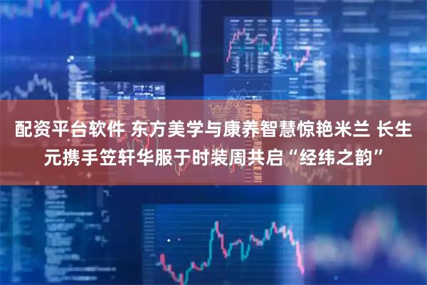 配资平台软件 东方美学与康养智慧惊艳米兰 长生元携手笠轩华服于时装周共启“经纬之韵”