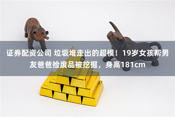 证券配资公司 垃圾堆走出的超模！19岁女孩帮男友爸爸捡废品被挖掘，身高181cm