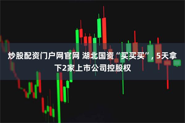 炒股配资门户网官网 湖北国资“买买买”, 5天拿下2家上市公司控股权