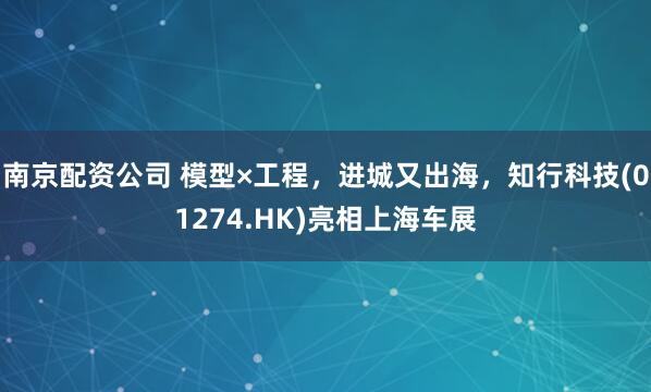 南京配资公司 模型×工程，进城又出海，知行科技(01274.HK)亮相上海车展