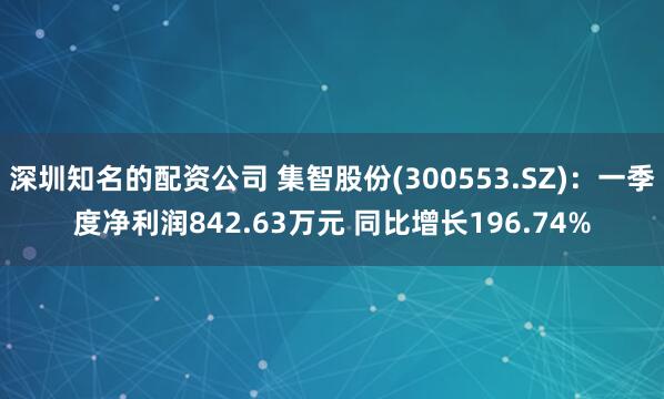 深圳知名的配资公司 集智股份(300553.SZ)：一季度净利润842.63万元 同比增长196.74%
