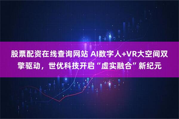 股票配资在线查询网站 AI数字人+VR大空间双擎驱动，世优科技开启“虚实融合”新纪元