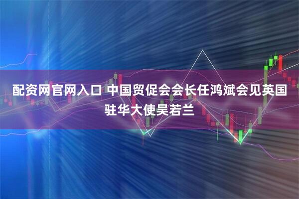 配资网官网入口 中国贸促会会长任鸿斌会见英国驻华大使吴若兰