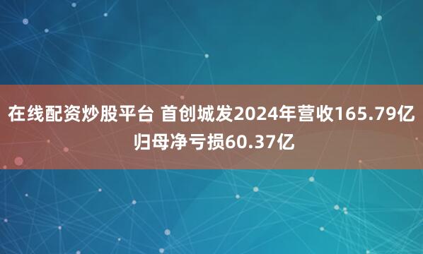 在线配资炒股平台 首创城发2024年营收165.79亿 归母净亏损60.37亿