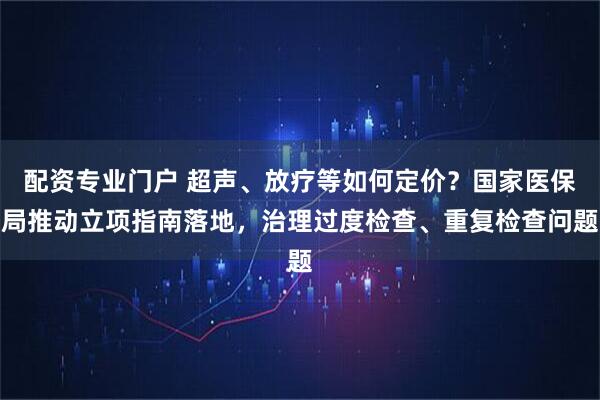 配资专业门户 超声、放疗等如何定价？国家医保局推动立项指南落地，治理过度检查、重复检查问题