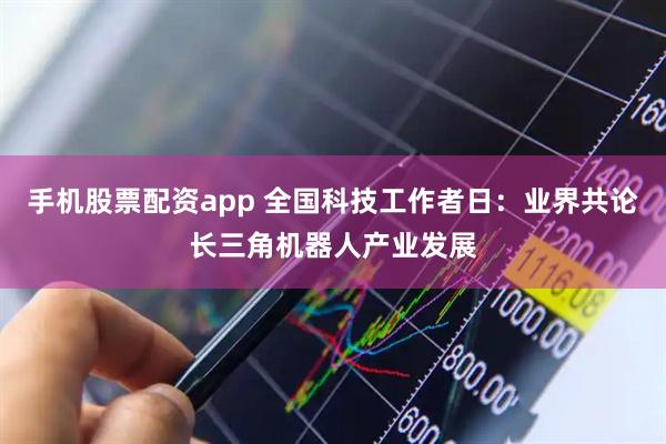手机股票配资app 全国科技工作者日：业界共论长三角机器人产业发展
