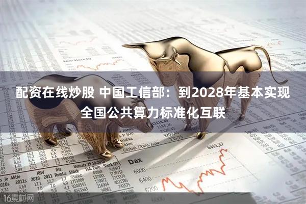 配资在线炒股 中国工信部：到2028年基本实现全国公共算力标准化互联