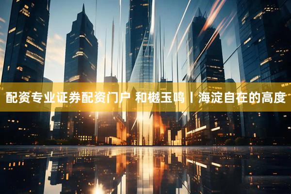 配资专业证券配资门户 和樾玉鸣丨海淀自在的高度