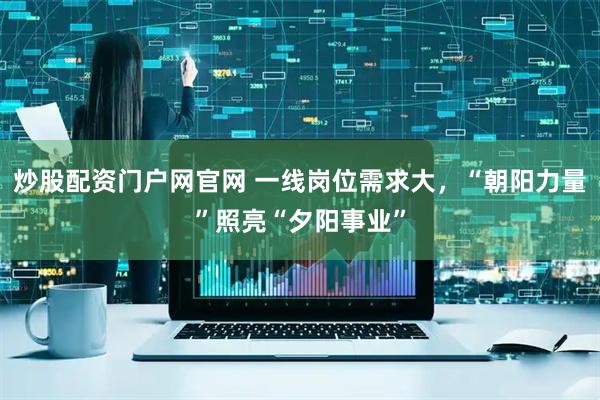 炒股配资门户网官网 一线岗位需求大，“朝阳力量”照亮“夕阳事业”
