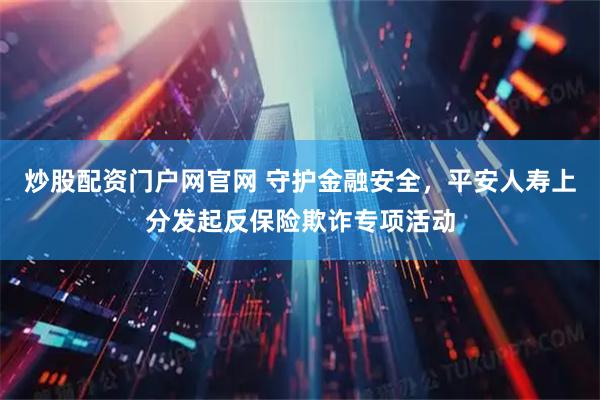 炒股配资门户网官网 守护金融安全，平安人寿上分发起反保险欺诈专项活动