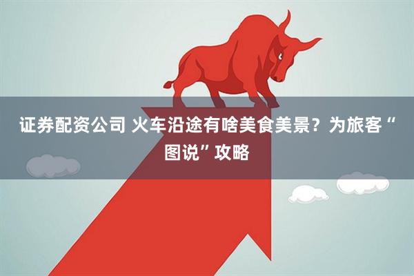 证券配资公司 火车沿途有啥美食美景？为旅客“图说”攻略