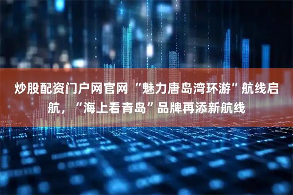 炒股配资门户网官网 “魅力唐岛湾环游”航线启航，“海上看青岛”品牌再添新航线