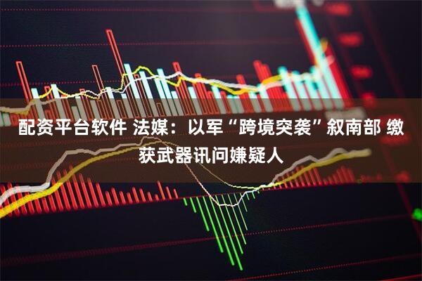 配资平台软件 法媒：以军“跨境突袭”叙南部 缴获武器讯问嫌疑人