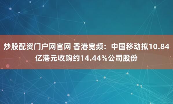 炒股配资门户网官网 香港宽频：中国移动拟10.84亿港元收购约14.44%公司股份