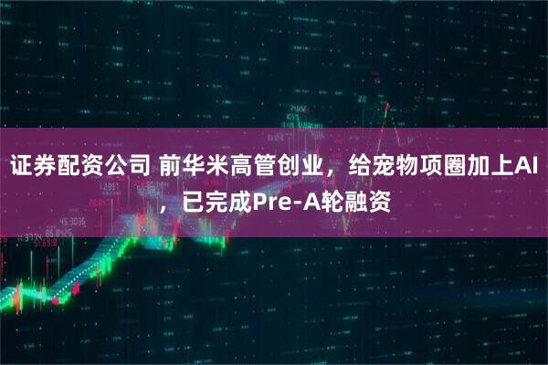 证券配资公司 前华米高管创业，给宠物项圈加上AI，已完成Pre‑A轮融资