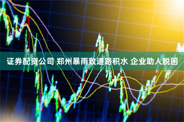 证券配资公司 郑州暴雨致道路积水 企业助人脱困