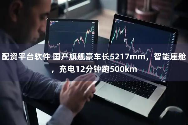 配资平台软件 国产旗舰豪车长5217mm，智能座舱，充电12分钟跑500km