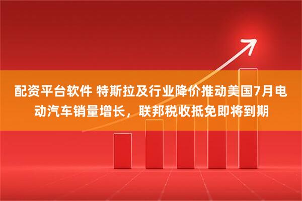 配资平台软件 特斯拉及行业降价推动美国7月电动汽车销量增长，联邦税收抵免即将到期