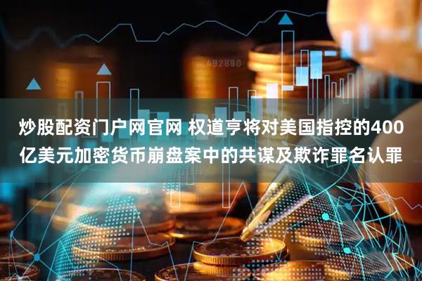 炒股配资门户网官网 权道亨将对美国指控的400亿美元加密货币崩盘案中的共谋及欺诈罪名认罪