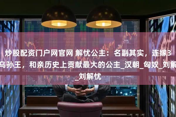 炒股配资门户网官网 解忧公主：名副其实，连嫁3代乌孙王，和亲历史上贡献最大的公主_汉朝_匈奴_刘解忧