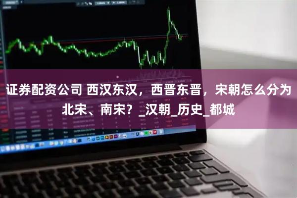 证券配资公司 西汉东汉，西晋东晋，宋朝怎么分为北宋、南宋？_汉朝_历史_都城